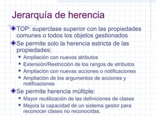 Jerarquía de herencia 
TOP: superclase superior con las propiedades 
comunes o todos los objetos gestionados 
Se permite solo la herencia estricta de las 
propiedades: 
 Ampliación con nuevos atributos 
 Extensión/Restricción de los rangos de atributos 
 Ampliación con nuevas acciones o notificaciones 
 Ampliación de los argumentos de acciones y 
notificaciones 
Se permite herencia múltiple: 
 Mayor reutilización de las definiciones de clases 
 Mejora la capacidad de un sistema gestor para 
reconocer clases no reconocidas. 
 