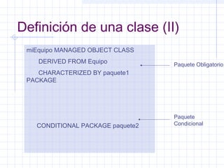 Definición de una clase (II) 
miEquipo MANAGED OBJECT CLASS 
DERIVED FROM Equipo 
CHARACTERIZED BY paquete1 
PACKAGE 
CONDITIONAL PACKAGE paquete2 
Paquete Obligatorio 
Paquete 
Condicional 
 
