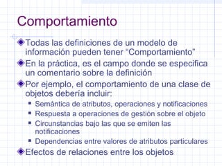 Comportamiento 
Todas las definiciones de un modelo de 
información pueden tener “Comportamiento” 
En la práctica, es el campo donde se especifica 
un comentario sobre la definición 
Por ejemplo, el comportamiento de una clase de 
objetos debería incluir: 
 Semántica de atributos, operaciones y notificaciones 
 Respuesta a operaciones de gestión sobre el objeto 
 Circunstancias bajo las que se emiten las 
notificaciones 
 Dependencias entre valores de atributos particulares 
Efectos de relaciones entre los objetos 
 