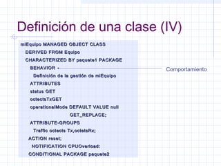 Definición de una clase (IV) 
miEquipo MANAGED OOBBJJEECCTT CCLLAASSSS 
DDEERRIIVVEEDD FFRROOMM EEqquuiippoo 
CCHHAARRAACCTTEERRIIZZEEDD BBYY ppaaqquueettee11 PPAACCKKAAGGEE 
BBEEHHAAVVIIOORR 
DDeeffiinniicciióónn ddee llaa ggeessttiióónn ddee mmiiEEqquuiippoo 
AATTTTRRIIBBUUTTEESS 
ssttaattuuss GGEETT 
oocctteeccttssTTxxGGEETT 
ooppeerraattiioonnaallMMooddee DDEEFFAAUULLTT VVAALLUUEE nnuullll 
GGEETT__RREEPPLLAACCEE;; 
AATTTTRRIIBBUUTTEE--GGRROOUUPPSS 
TTrraaffffiicc oocctteeccttss TTxx,,oocctteettssRRxx;; 
AACCTTIIOONN rreesseett;; 
NNOOTTIIFFIICCAATTIIOONN CCPPUUOOvveerrllooaadd:: 
CCOONNDDIITTIIOONNAALL PPAACCKKAAGGEE ppaaqquueettee22 
Comportamiento 
 