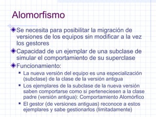 Alomorfismo 
Se necesita para posibilitar la migración de 
versiones de los equipos sin modificar a la vez 
los gestores 
Capacidad de un ejemplar de una subclase de 
simular el comportamiento de su superclase 
Funcionamiento: 
 La nueva versión del equipo es una especialización 
(subclase) de la clase de la versión antigua 
 Los ejemplares de la subclase de la nueva versión 
saben comportarse como si perteneciesen a la clase 
padre (versión antigua): Comportamiento Alomórfico 
 El gestor (de versiones antiguas) reconoce a estos 
ejemplares y sabe gestionarlos (limitadamente) 
 