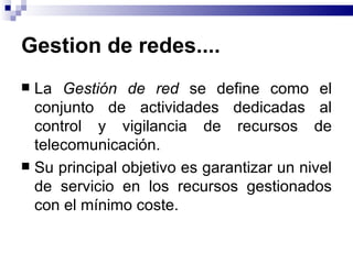 Gestion de redes....
 La Gestión de red se define como el
  conjunto de actividades dedicadas al
  control y vigilancia de recursos de
  telecomunicación.
 Su principal objetivo es garantizar un nivel
  de servicio en los recursos gestionados
  con el mínimo coste.
 