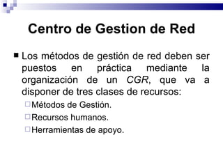 Centro de Gestion de Red
   Los métodos de gestión de red deben ser
    puestos en práctica mediante la
    organización de un CGR, que va a
    disponer de tres clases de recursos:
     Métodos de Gestión.
     Recursos humanos.
     Herramientas de apoyo.
 