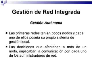 Gestión de Red Integrada
                Gestión Autónoma

   Las primeras redes tenían pocos nodos y cada
    uno de ellos poseía su propio sistema de
    gestión local.
   Las decisiones que afectaban a más de un
    nodo, implicaban la comunicación con cada uno
    de los administradores de red.
 