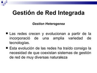 Gestión de Red Integrada
                 Gestion Heterogenea

   Las redes crecen y evolucionan a partir de la
    incorporació de una amplia variedad de
    tecnologías.
   Esta evolución de las redes ha traído consigo la
    necesidad de que coexistan sistemas de gestión
    de red de muy diversas naturaleza
 
