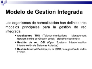 Modelo de Gestion Integrada
Los organismos de normalización han definido tres
modelos principales para la gestión de red
integrada:
        Arquitectura TMN (Telecommunications          Management
         Network o Red de Gestión de las Telecomunicaciones)
        Gestión de red OSI (Open Systems Interconnection
         Interconexión de Sistemas Abiertos)
        Gestión Internet Definida por la ISOC para gestión de redes
         TCP/IP.
 