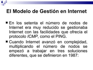 El Modelo de Gestión en Internet

 En los setenta el número de nodos de
  Internet era muy reducido se gestionaba
  Internet con las facilidades que ofrecía el
  protocolo ICMP, como el PING.
 Cuando Internet avanzó en complejidad,
  multiplicando el número de nodos se
  empezó a trabajar en tres soluciones
  diferentes, que se definieron en 1987:
 