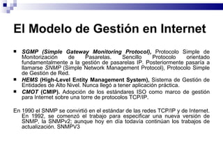 El Modelo de Gestión en Internet
   SGMP (Simple Gateway Monitoring Protocol), Protocolo Simple de
    Monitorización     de     Pasarelas.     Sencillo     Protocolo   orientado
    fundamentalmente a la gestión de pasarelas IP. Posteriormente pasaría a
    llamarse SNMP (Simple Network Management Protocol), Protocolo Simple
    de Gestión de Red.
   HEMS (High-Level Entity Management System), Sistema de Gestión de
    Entidades de Alto Nivel. Nunca llegó a tener aplicación práctica.
   CMOT (CMIP). Adopción de los estándares ISO como marco de gestión
    para Internet sobre una torre de protocolos TCP/IP.

En 1990 el SNMP se convirtió en el estándar de las redes TCP/IP y de Internet.
   En 1992, se comenzó el trabajo para especificar una nueva versión de
   SNMP, la SNMPv2; aunque hoy en día todavía continúan los trabajos de
   actualización. SNMPV3
 