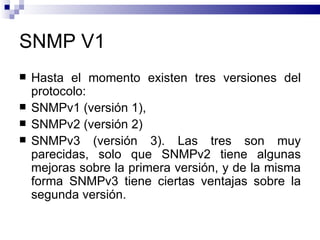 SNMP V1
   Hasta el momento existen tres versiones del
    protocolo:
   SNMPv1 (versión 1),
   SNMPv2 (versión 2)
   SNMPv3 (versión 3). Las tres son muy
    parecidas, solo que SNMPv2 tiene algunas
    mejoras sobre la primera versión, y de la misma
    forma SNMPv3 tiene ciertas ventajas sobre la
    segunda versión.
 