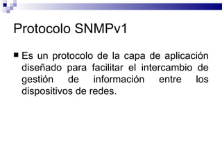 Protocolo SNMPv1
   Es un protocolo de la capa de aplicación
    diseñado para facilitar el intercambio de
    gestión de información entre los
    dispositivos de redes.
 