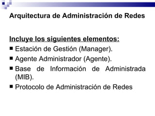 Arquitectura de Administración de Redes


Incluye los siguientes elementos:
 Estación de Gestión (Manager).
 Agente Administrador (Agente).
 Base de Información de Administrada
  (MIB).
 Protocolo de Administración de Redes
 