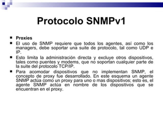 Protocolo SNMPv1
   Proxies
   El uso de SNMP requiere que todos los agentes, así como los
    managers, debe soportar una suite de protocolo, tal como UDP e
    IP.
   Esto limita la administración directa y excluye otros dispositivos,
    tales como puentes y modems, que no soportan cualquier parte de
    la suite del protocolo TCP/IP.
   Para acomodar dispositivos que no implementan SNMP, el
    concepto de proxy fue desarrollado. En este esquema un agente
    SNMP actúa como un proxy para uno o mas dispositivos; esto es, el
    agente SNMP actúa en nombre de los dispositivos que se
    encuentran en el proxy.
 