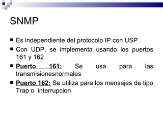SNMP
   Es independiente del protocolo IP con USP
   Con UDP, se implementa usando los puertos
    161 y 162
   Puerto      161:     Se      usa    para     las
    transmisionesnormales
   Puerto 162: Se utiliza para los mensajes de tipo
    Trap o interrupcion
 