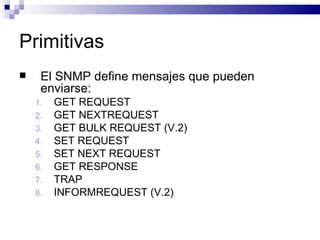 Primitivas
    El SNMP define mensajes que pueden
     enviarse:
    1.   GET REQUEST
    2.   GET NEXTREQUEST
    3.   GET BULK REQUEST (V.2)
    4.   SET REQUEST
    5.   SET NEXT REQUEST
    6.   GET RESPONSE
    7.   TRAP
    8.   INFORMREQUEST (V.2)
 