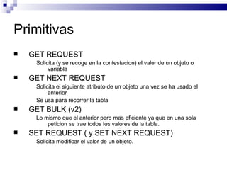 Primitivas
   GET REQUEST
     Solicita (y se recoge en la contestacion) el valor de un objeto o
          variabla
   GET NEXT REQUEST
     Solicita el siguiente atributo de un objeto una vez se ha usado el
          anterior
     Se usa para recorrer la tabla
   GET BULK (v2)
     Lo mismo que el anterior pero mas eficiente ya que en una sola
         peticion se trae todos los valores de la tabla.
   SET REQUEST ( y SET NEXT REQUEST)
     Solicita modificar el valor de un objeto.
 