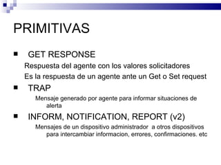 PRIMITIVAS
    GET RESPONSE
    Respuesta del agente con los valores solicitadores
    Es la respuesta de un agente ante un Get o Set request
    TRAP
       Mensaje generado por agente para informar situaciones de
          alerta
    INFORM, NOTIFICATION, REPORT (v2)
       Mensajes de un dispositivo administrador a otros dispositivos
          para intercambiar informacion, errores, confirmaciones. etc
 