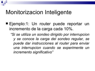Monitorizacion Inteligente
   Ejemplo:1: Un router puede reportar un
    incremento de la carga cada 10%.
    “Si se utiliza un sondeo dirigido por interrupcion
      y se conoce la carga del sondeo regular, se
      puede dar instrucciones al router para enviar
      una interrupcion cuando se experimente un
      incremento significativo”
 