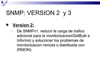 SNMP: VERSION 2 y 3
    Version 2:
    1.   De SNMPv1, reducir la carga de trafico
         adicional para la monitorizacion(GetBulk e
         Informs) y solucionar los problemas de
         monitorizacion remota o distribuida con
         (RMON)
 