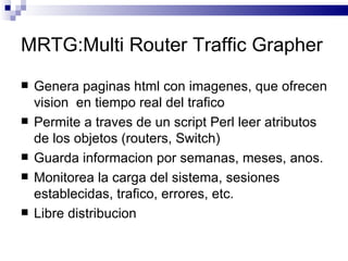 MRTG:Multi Router Traffic Grapher
   Genera paginas html con imagenes, que ofrecen
    vision en tiempo real del trafico
   Permite a traves de un script Perl leer atributos
    de los objetos (routers, Switch)
   Guarda informacion por semanas, meses, anos.
   Monitorea la carga del sistema, sesiones
    establecidas, trafico, errores, etc.
   Libre distribucion
 