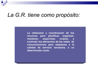 La G.R. tiene como propósito:


       La utilización y coordinación de los
       recursos para planificar, organizar,
       mantener,     supervisar,   evaluar,  y
       controlar los elementos de las redes de
       comunicaciones para adaptarse a la
       calidad de servicio necesaria, a un
       determinado costo.
 