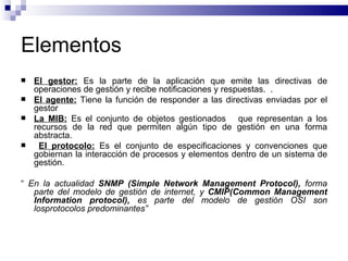 Elementos
   El gestor: Es la parte de la aplicación que emite las directivas de
    operaciones de gestión y recibe notificaciones y respuestas. .
   El agente: Tiene la función de responder a las directivas enviadas por el
    gestor
   La MIB: Es el conjunto de objetos gestionados que representan a los
    recursos de la red que permiten algún tipo de gestión en una forma
    abstracta.
    El protocolo: Es el conjunto de especificaciones y convenciones que
    gobiernan la interacción de procesos y elementos dentro de un sistema de
    gestión.

“ En la actualidad SNMP (Simple Network Management Protocol), forma
   parte del modelo de gestión de internet, y CMIP(Common Management
   Information protocol), es parte del modelo de gestión OSI son
   losprotocolos predominantes”
 