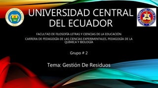 UNIVERSIDAD CENTRAL
DEL ECUADOR
FACULTAD DE FILOSOFÍA LETRAS Y CIENCIAS DE LA EDUCACIÓN
CARRERA DE PEDAGOGÍA DE LAS CIENCIAS EXPERIMENTALES, PEDAGOGÍA DE LA
QUÍMICA Y BIOLOGÍA
Grupo # 2
Tema: Gestión De Residuos
 
