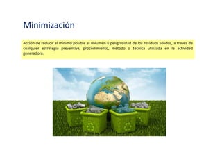 Minimización
Acción de reducir al mínimo posible el volumen y peligrosidad de los residuos sólidos, a través de
cualquier estrategia preventiva, procedimiento, método o técnica utilizada en la actividad
generadora.
 