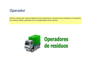 Operador
Persona natural que realiza cualquiera de las operaciones o procesos que componen el manejo de
los residuos sólidos, pudiendo ser o no el generador de los mismos.
 