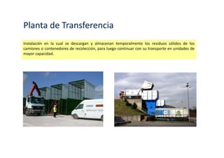 Planta de Transferencia
Instalación en la cual se descargan y almacenan temporalmente los residuos sólidos de los
camiones o contenedores de recolección, para luego continuar con su transporte en unidades de
mayor capacidad.
 