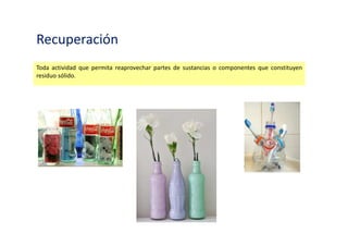 Recuperación
Toda actividad que permita reaprovechar partes de sustancias o componentes que constituyen
residuo sólido.
 