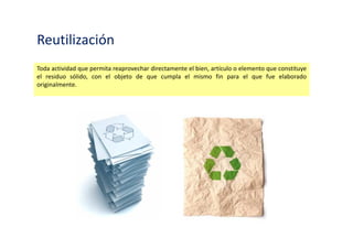 Reutilización
Toda actividad que permita reaprovechar directamente el bien, artículo o elemento que constituye
el residuo sólido, con el objeto de que cumpla el mismo fin para el que fue elaborado
originalmente.
 