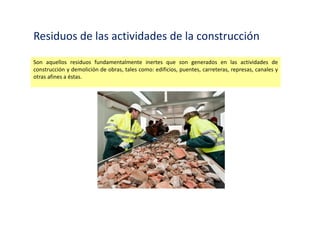 Residuos Industriales
Son aquellos residuos generados en las actividades de las diversas ramas industriales, tales como:
manufacturera, minera, química, energética, pesquera y otras similares.
 