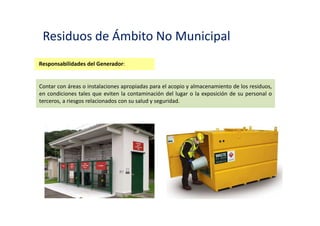 Residuos de Ámbito No Municipal
Responsabilidades del Generador:
Manejar los residuos generados de acuerdo a criterios técnicos apropiados a la naturaleza
de cada tipo de residuo, diferenciando los peligrosos, de los no peligrosos.
 