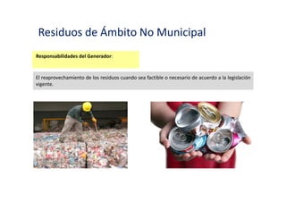 Residuos de Ámbito No Municipal
Responsabilidades del Generador:
Contar con áreas o instalaciones apropiadas para el acopio y almacenamiento de los residuos,
en condiciones tales que eviten la contaminación del lugar o la exposición de su personal o
terceros, a riesgos relacionados con su salud y seguridad.
 