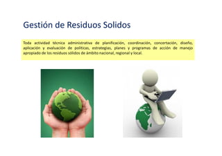 Gestión de Residuos Solidos
Toda actividad técnica administrativa de planificación, coordinación, concertación, diseño,
aplicación y evaluación de políticas, estrategias, planes y programas de acción de manejo
apropiado de los residuos sólidos de ámbito nacional, regional y local.
 