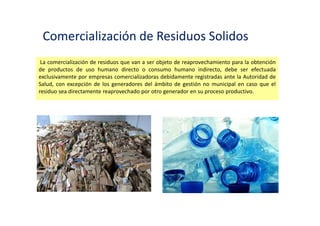 Residuos Solidos Peligrosos
Los envases que han sido utilizados para el almacenamiento o comercialización de sustancias o
productos peligrosos y los productos usados o vencidos que puedan causar daños a la salud o al
ambiente son considerados residuos peligrosos y deben ser manejados como tales, salvo que
sean sometidos a un tratamiento que elimine sus características de peligrosidad.
 