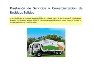 Empresa Prestadora de servicios de residuos
solidos
Persona jurídica que presta servicios de residuos sólidos mediante una o varias de las siguientes
actividades: limpieza de vías y espacios públicos, recolección y transporte, transferencia,
tratamiento o disposición final de residuos sólidos.
 