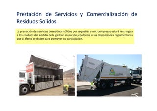 Prestación de Servicios y Comercialización de
Residuos Solidos
La prestación de servicios de residuos sólidos se realiza a través de las Empresas Prestadoras de
Servicios de Residuos Sólidos (EPS-RS), constituidas prioritariamente como empresa privada o
mixta con mayoría de capital privado.
 