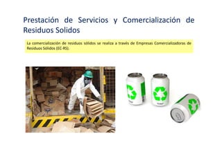 Prestación de Servicios y Comercialización de
Residuos Solidos
Están constituidas prioritariamente como empresa privada o mixta con mayoría de capital
privado. Para hacerse cargo de la prestación de servicios de residuos sólidos, las EPS-RS deberán
estar debidamente registradas en el Ministerio de Salud y deberán contar con un ingeniero
sanitario colegiado calificado para hacerse cargo de la dirección técnica de las prestaciones. Las
EPS-RS deberán contar con equipos e infraestructura idónea para la actividad que realizan.
 