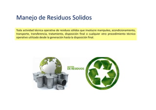 Manejo de Residuos Solidos
Toda actividad técnica operativa de residuos sólidos que involucre manipuleo, acondicionamiento,
transporte, transferencia, tratamiento, disposición final o cualquier otro procedimiento técnico
operativo utilizado desde la generación hasta la disposición final.
 
