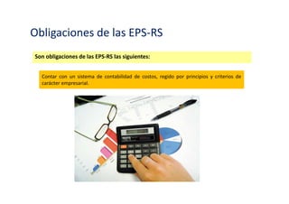 Obligaciones de las EPS-RS y EC-RS
Son obligaciones de las EPS-RS las siguientes:
Brindar a las autoridades competentes y a los auditores correspondientes las facilidades
que requieran para el ejercicio de sus funciones de fiscalización.
 