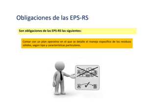 Obligaciones de las EPS-RS y EC-RS
Son obligaciones de las EPS-RS las siguientes:
Ejercer permanentemente el aseguramiento de la calidad de los servicios que presta.
 