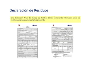Declaración y Manifiesto de Manejo
Los generadores de residuos sólidos no comprendidos en el ámbito de la gestión municipal
remitirán anualmente a la autoridad de su Sector una Declaración de Manejo de Residuos
Sólidos en la que detallarán el volumen de generación y las características del manejo
efectuado, así como el plan de manejo de los residuos sólidos que estiman que van a ejecutar
en el siguiente período.
 