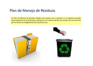 Manifiesto de Residuos Solidos Peligrosos
Un Manifiesto de Manejo de Residuos Sólidos Peligrosos por cada operación de traslado de
residuos peligrosos, fuera de instalaciones industriales o productivas, concesiones de extracción
o aprovechamiento de recursos naturales y similares. Esta disposición no es aplicable a las
operaciones de transporte por medios convencionales o no convencionales que se realiza al
interior de las instalaciones o áreas antes indicadas.
 