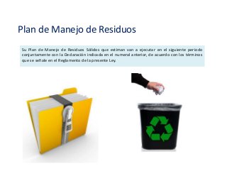 Plan de Manejo de Residuos
Su Plan de Manejo de Residuos Sólidos que estiman van a ejecutar en el siguiente periodo
conjuntamente con la Declaración indicada en el numeral anterior, de acuerdo con los términos
que se señale en el Reglamento de la presente Ley.
 