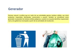 Generador
Persona natural o jurídica que en razón de sus actividades genera residuos sólidos, sea como
productor, importador, distribuidor, comerciante o usuario. También se considerará como
generador al poseedor de residuos sólidos peligrosos, cuando no se pueda identificar al generador
real y a los gobiernos municipales a partir de las actividades de recolección.
 