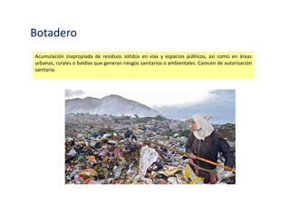 Botadero
Acumulación inapropiada de residuos sólidos en vías y espacios públicos, así como en áreas
urbanas, rurales o baldías que generan riesgos sanitarios o ambientales. Carecen de autorización
sanitaria.
 