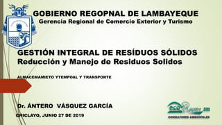 GESTIÓN INTEGRAL DE RESÍDUOS SÓLIDOS
Reducción y Manejo de Residuos Solidos
ALMACEMAMIETO YTEMPOAL Y TRANSPORTE
GOBIERNO REGOPNAL DE LAMBAYEQUE
Gerencia Regional de Comercio Exterior y Turismo
CHICLAYO, JUNIO 27 DE 2019
Dr. ÁNTERO VÁSQUEZ GARCÍA
 