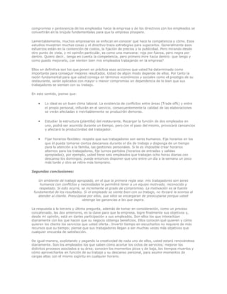 compromiso y pertenencia de los empleados hacia la empresa y de los directivos con los empleados se 
convertirán en la brújula fundamentales para que la empresa prospere. 
Lamentablemente, muchos empresarios se enfocan en conocer qué hace la competencia y cómo. Esos 
estudios muestran muchas cosas y el directivo traza estrategias para superarlos. Generalmente esos 
esfuerzos están en la contención de costos, la fijación de precios y la publicidad. Pero mirando desde 
otro punto de vista, y mi opinión particular, es como una manzana: roja por fuerza, pero negra por 
dentro. Quiero decir, tenga en cuenta la competencia, pero primero mire hacia dentro: que tengo y 
como puedo mejorarlo, ¿se sienten bien mis empleados trabajando en la empresa? 
Ellos en definitiva son los que ponen en práctica esas acciones que usted ha determinado como 
importante para conseguir mejores resultados. Usted de algún modo depende de ellos. Por tanto la 
razón fundamental para que usted consiga en términos económicos y sociales como el prestigio de su 
restaurante, serán aplicados con mayor o menor compromiso en dependencia de lo bien que sus 
trabajadores se sientan con su trabajo. 
En este sentido, pienso que: 
· Lo ideal es un buen clima laboral. La existencia de conflictos entre áreas (Trade offs) y entre 
el propio personal, influirán en el servicio, consecuentemente la calidad de las elaboraciones 
se verán afectadas e inevitablemente se producirán demoras. 
· Estudiar la estructura (plantilla) del restaurante. Recargar la función de dos empleados en 
uno, podrá ser asumida durante un tiempo, pero con el paso del mismo, provocará cansancios 
y afectará la productividad del trabajador. 
· Fijar horarios flexibles: respete que sus trabajadores son seres humanos. Fije horarios en los 
que él pueda tomarse ciertos descansos durante el día de trabajo y disponga de un tiempo 
para la atención a la familia, las gestiones personales. Si le es imposible crear horarios 
alternos para los trabajadores, fije turnos partidos (horarios de entradas y salidas 
apropiadas), por ejemplo, usted tiene seis empleados que trabajan ocho horas diarias con 
descanso los domingos, puede entonces disponer que uno entre un día a la semana un poco 
más tarde y otro se retire más temprano. 
Segundas conclusiones: 
Un ambiente de trabajo apropiado, en el que la primera regla sea: mis trabajadores son seres 
humanos con conflictos y necesidades le permitirá tener a un equipo motivado, reconocido y 
respetado. Si esto ocurre, se incremente el grado de compromiso. La motivación es la fuente 
fundamental de los resultados. Si el empleado se siente bien con su trabajo, no forzará la sonrisa al 
atender al cliente. Preocúpese por ellos, que ellos se encargaran de preocuparse porque usted 
obtenga las ganancias a las que aspira. 
La respuesta a la tercera y última pregunta, además de tomar en consideración, como un proceso 
concatenado, las dos anteriores, es la clave para que la empresa, logre finalmente sus objetivos y, 
desde mi opinión, está en darles participación a sus empleados. Son ellos los que interactúan 
diariamente con los que hacen que su negocio obtenga beneficios. Ellos conocen qué quieren y cómo 
quieren los cliente los servicios que usted oferta.. Invertir tiempo en escucharlos no requiere de más 
recursos que su tiempo; piense que sus trabajadores llegan a ser muchas veces más objetivos que 
cualquier encuesta de satisfacción. 
De igual manera, explotando y pagando la creatividad de cada uno de ellos, usted estará renovándose 
diariamente. Son los empleados los que saben cómo acortar los ciclos de servicios; mejorar los 
distintos procesos asociados a su área; conocen los momentos picos y de baja, los tiempos muertos y 
cómo aprovecharlos en función de su trabajo y su descanso personal, para asumir momentos de 
cargas altas con el mismo espíritu en cualquier horario. 
 