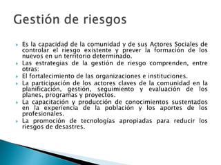  Es la capacidad de la comunidad y de sus Actores Sociales de
controlar el riesgo existente y prever la formación de los
nuevos en un territorio determinado.
 Las estrategias de la gestión de riesgo comprenden, entre
otras:
 El fortalecimiento de las organizaciones e instituciones.
 La participación de los actores claves de la comunidad en la
planificación, gestión, seguimiento y evaluación de los
planes, programas y proyectos.
 La capacitación y producción de conocimientos sustentados
en la experiencia de la población y los aportes de los
profesionales.
 La promoción de tecnologías apropiadas para reducir los
riesgos de desastres.
 